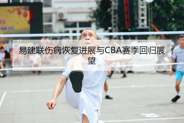 易建联伤病恢复进展与CBA赛季回归展望